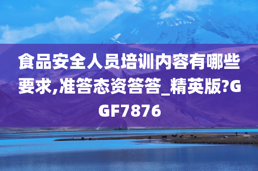 食品安全人员培训内容有哪些要求,准答态资答答_精英版?GGF7876