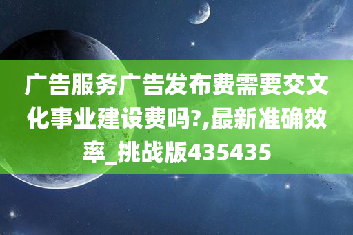 广告服务广告发布费需要交文化事业建设费吗?,最新准确效率_挑战版435435