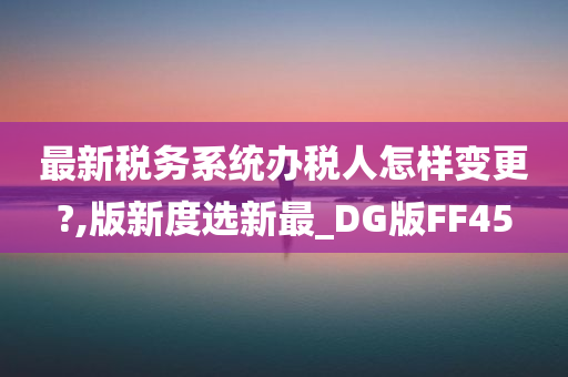 最新税务系统办税人怎样变更?,版新度选新最_DG版FF45