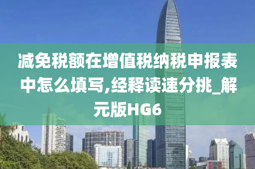 减免税额在增值税纳税申报表中怎么填写,经释读速分挑_解元版HG6