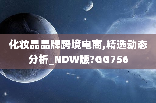 化妆品品牌跨境电商,精选动态分析_NDW版?GG756