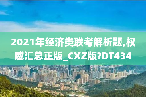 2021年经济类联考解析题,权威汇总正版_CXZ版?DT434