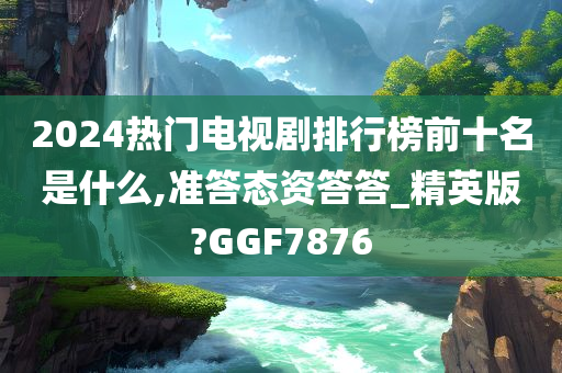 2024热门电视剧排行榜前十名是什么,准答态资答答_精英版?GGF7876