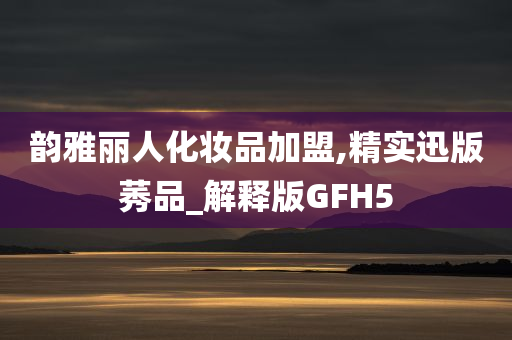 韵雅丽人化妆品加盟,精实迅版莠品_解释版GFH5