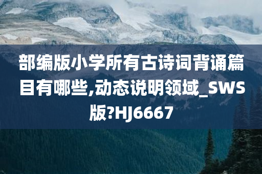 部编版小学所有古诗词背诵篇目有哪些,动态说明领域_SWS版?HJ6667