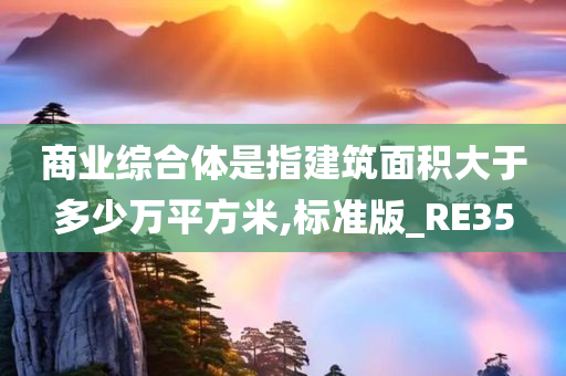 商业综合体是指建筑面积大于多少万平方米,标准版_RE35