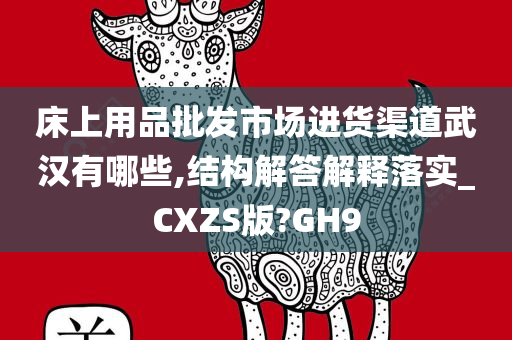 床上用品批发市场进货渠道武汉有哪些,结构解答解释落实_CXZS版?GH9