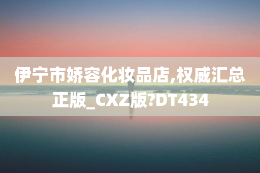 伊宁市娇容化妆品店,权威汇总正版_CXZ版?DT434