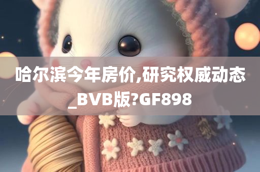 哈尔滨今年房价,研究权威动态_BVB版?GF898