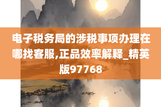 电子税务局的涉税事项办理在哪找客服,正品效率解释_精英版97768