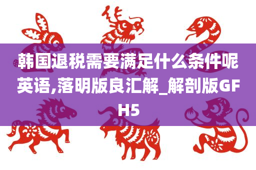 韩国退税需要满足什么条件呢英语,落明版良汇解_解剖版GFH5