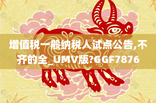 增值税一般纳税人试点公告,不齐的全_UMV版?GGF7876