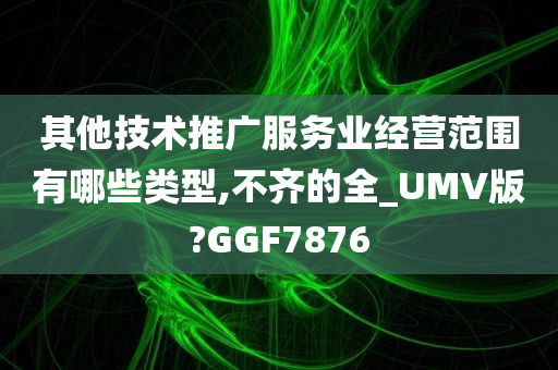 其他技术推广服务业经营范围有哪些类型,不齐的全_UMV版?GGF7876