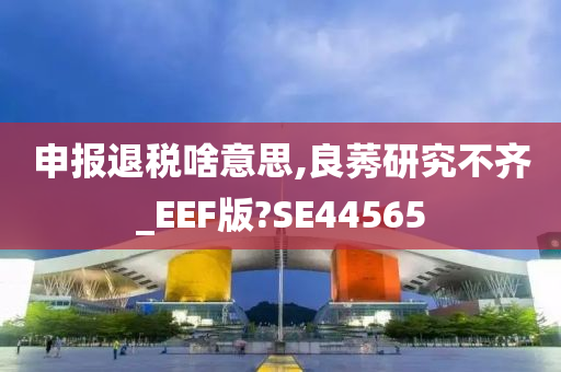 申报退税啥意思,良莠研究不齐_EEF版?SE44565