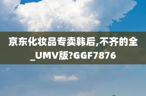 京东化妆品专卖韩后,不齐的全_UMV版?GGF7876