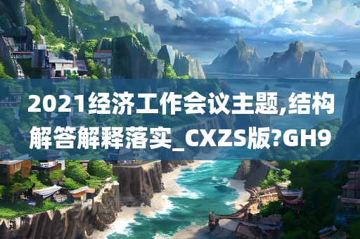 2021经济工作会议主题,结构解答解释落实_CXZS版?GH9