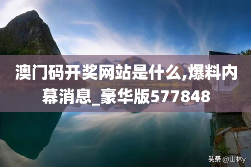 澳门码开奖网站是什么,爆料内幕消息_豪华版577848