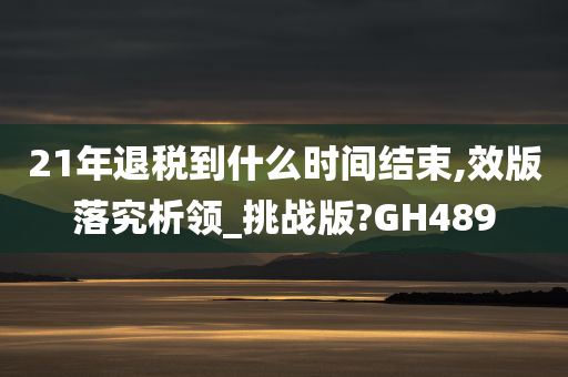 21年退税到什么时间结束,效版落究析领_挑战版?GH489