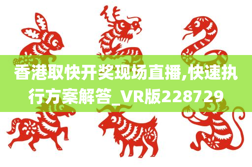 香港取快开奖现场直播,快速执行方案解答_VR版228729