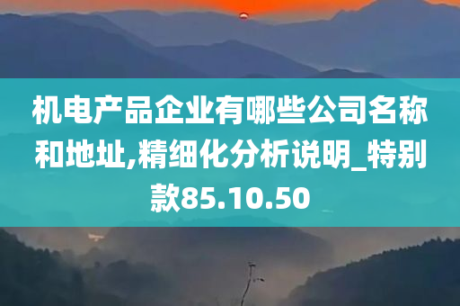 机电产品企业有哪些公司名称和地址,精细化分析说明_特别款85.10.50