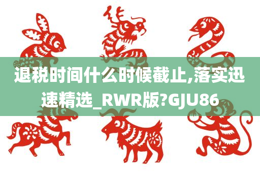 退税时间什么时候截止,落实迅速精选_RWR版?GJU86