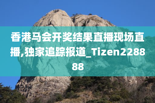 香港马会开奖结果直播现场直播,独家追踪报道_Tizen228888