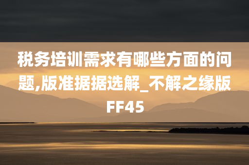 税务培训需求有哪些方面的问题,版准据据选解_不解之缘版FF45