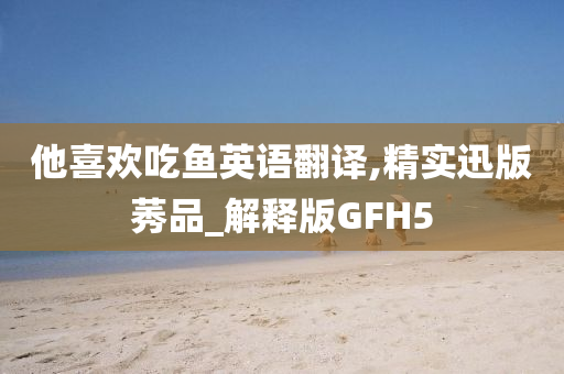 他喜欢吃鱼英语翻译,精实迅版莠品_解释版GFH5