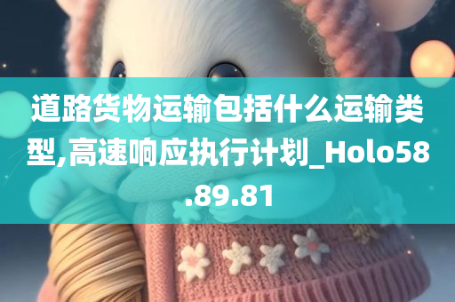 道路货物运输包括什么运输类型,高速响应执行计划_Holo58.89.81