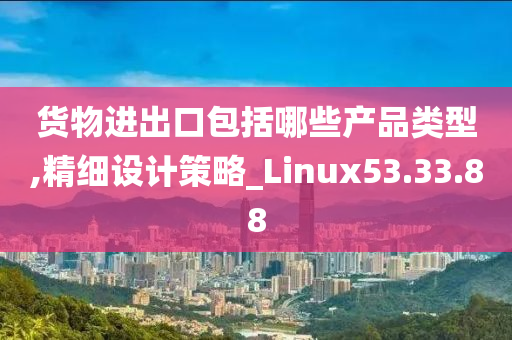 货物进出口包括哪些产品类型,精细设计策略_Linux53.33.88