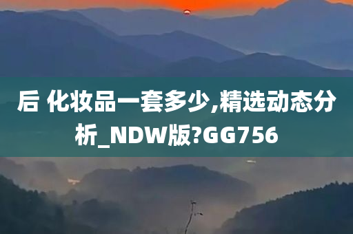 后 化妆品一套多少,精选动态分析_NDW版?GG756