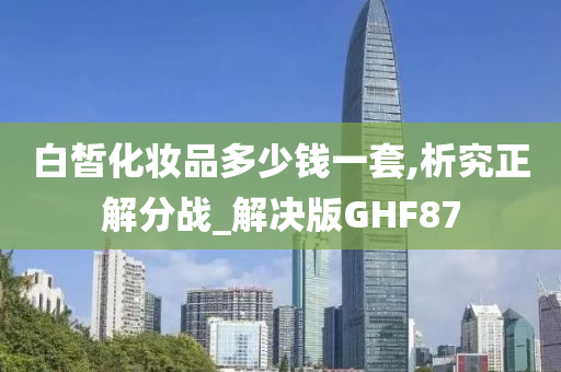 白皙化妆品多少钱一套,析究正解分战_解决版GHF87