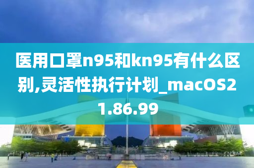 医用口罩n95和kn95有什么区别,灵活性执行计划_macOS21.86.99