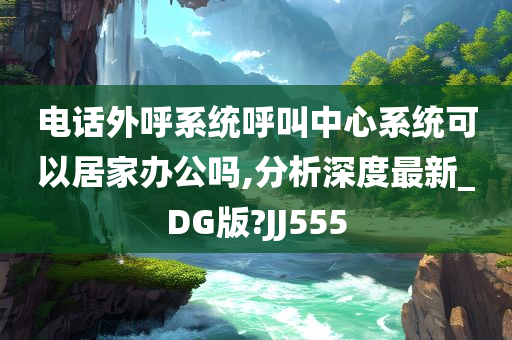 电话外呼系统呼叫中心系统可以居家办公吗,分析深度最新_DG版?JJ555