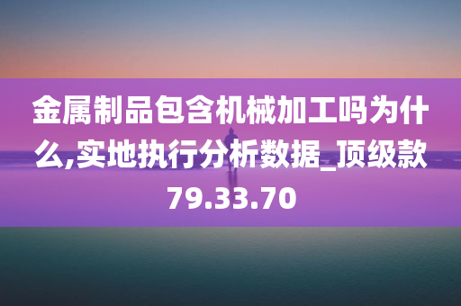 金属制品包含机械加工吗为什么,实地执行分析数据_顶级款79.33.70