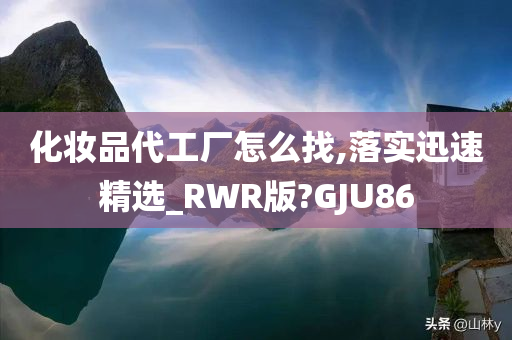 化妆品代工厂怎么找,落实迅速精选_RWR版?GJU86