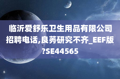 临沂爱舒乐卫生用品有限公司招聘电话,良莠研究不齐_EEF版?SE44565