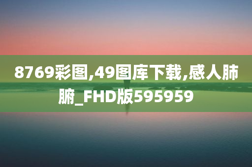 8769彩图,49图库下载,感人肺腑_FHD版595959