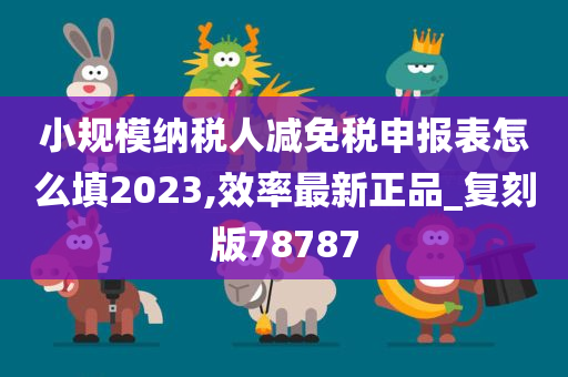 小规模纳税人减免税申报表怎么填2023,效率最新正品_复刻版78787