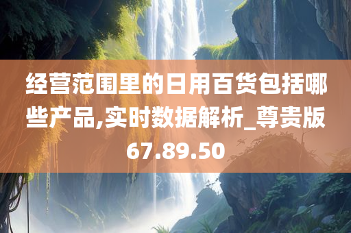 经营范围里的日用百货包括哪些产品,实时数据解析_尊贵版67.89.50