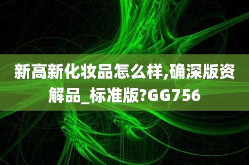 新高新化妆品怎么样,确深版资解品_标准版?GG756