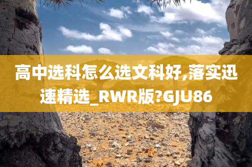 高中选科怎么选文科好,落实迅速精选_RWR版?GJU86