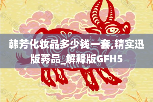 韩芳化妆品多少钱一套,精实迅版莠品_解释版GFH5