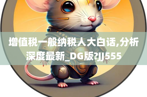 增值税一般纳税人大白话,分析深度最新_DG版?JJ555