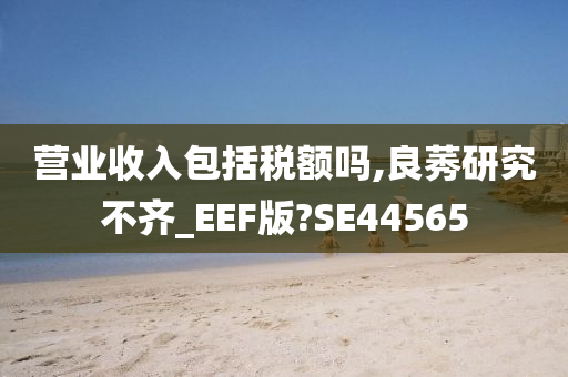 营业收入包括税额吗,良莠研究不齐_EEF版?SE44565