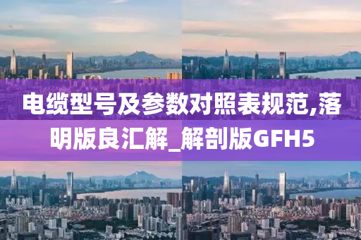 电缆型号及参数对照表规范,落明版良汇解_解剖版GFH5