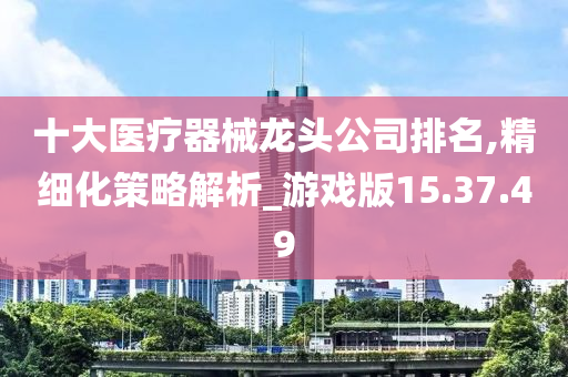 十大医疗器械龙头公司排名,精细化策略解析_游戏版15.37.49