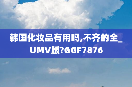 韩国化妆品有用吗,不齐的全_UMV版?GGF7876