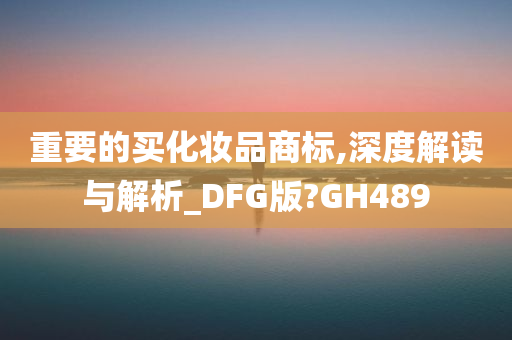 重要的买化妆品商标,深度解读与解析_DFG版?GH489