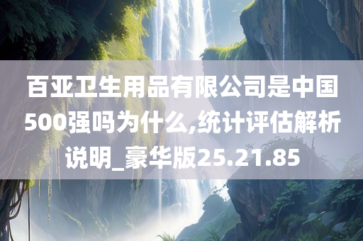 百亚卫生用品有限公司是中国500强吗为什么,统计评估解析说明_豪华版25.21.85